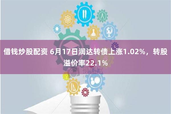   借钱炒股配资 6月17日润达转债上涨1.02%，转股溢价率22.1%