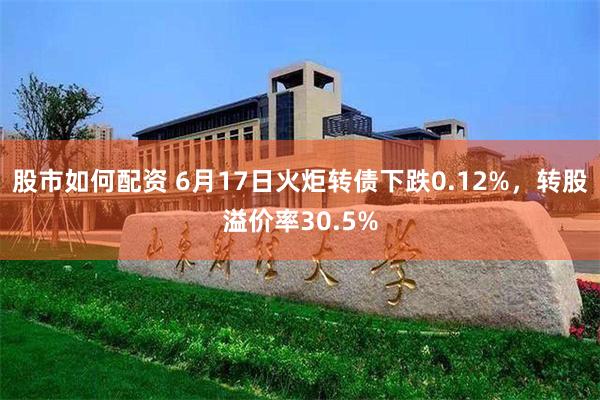   股市如何配资 6月17日火炬转债下跌0.12%，转股溢价率30.5%