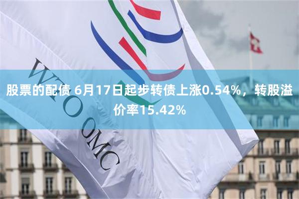   股票的配债 6月17日起步转债上涨0.54%，转股溢价率15.42%