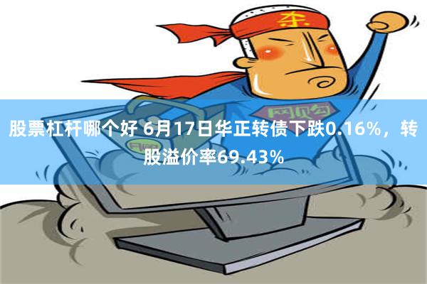   股票杠杆哪个好 6月17日华正转债下跌0.16%，转股溢价率69.43%