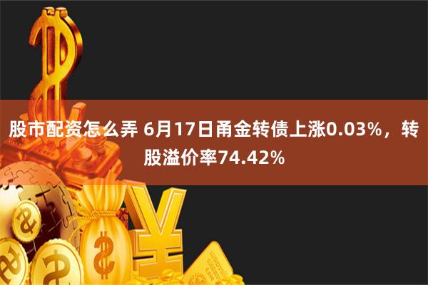   股市配资怎么弄 6月17日甬金转债上涨0.03%，转股溢价率74.42%