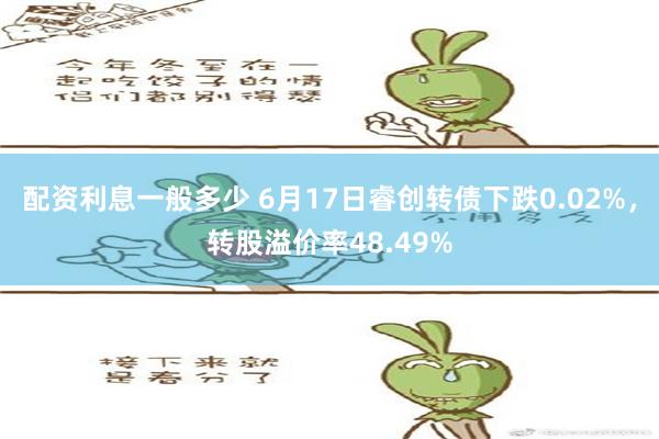   配资利息一般多少 6月17日睿创转债下跌0.02%，转股溢价率48.49%