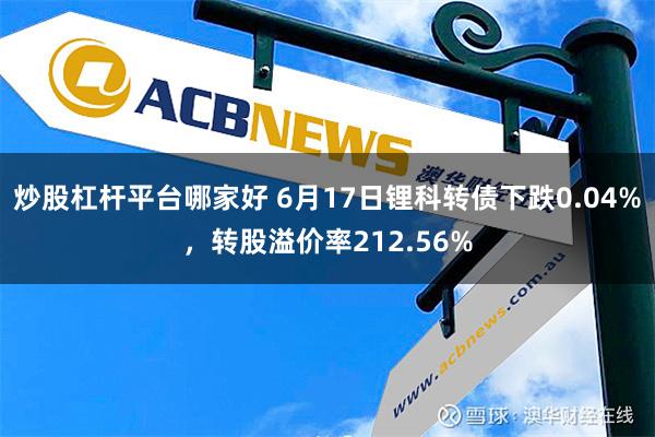   炒股杠杆平台哪家好 6月17日锂科转债下跌0.04%，转股溢价率212.56%