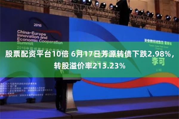   股票配资平台10倍 6月17日芳源转债下跌2.98%，转股溢价率213.23%