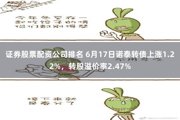   证券股票配资公司排名 6月17日诺泰转债上涨1.22%，转股溢价率2.47%