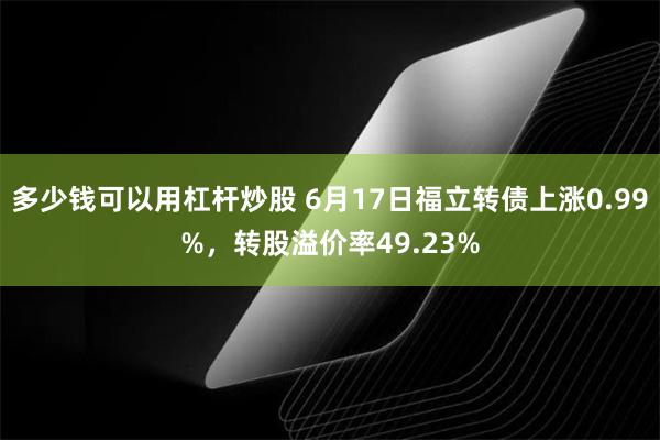 多少钱可以用杠杆炒股 6月17日福立转债上涨0.99%，转股溢价率49.23%