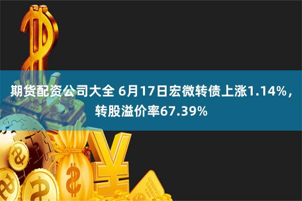 期货配资公司大全 6月17日宏微转债上涨1.14%，转股溢价率67.39%