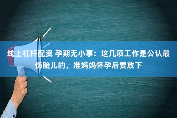   线上杠杆配资 孕期无小事：这几项工作是公认最伤胎儿的，准妈妈怀孕后要放下