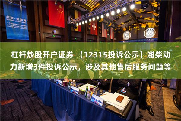   杠杆炒股开户证券 【12315投诉公示】潍柴动力新增3件投诉公示，涉及其他售后服务问题等