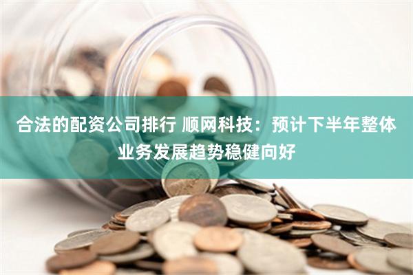 合法的配资公司排行 顺网科技：预计下半年整体业务发展趋势稳健向好