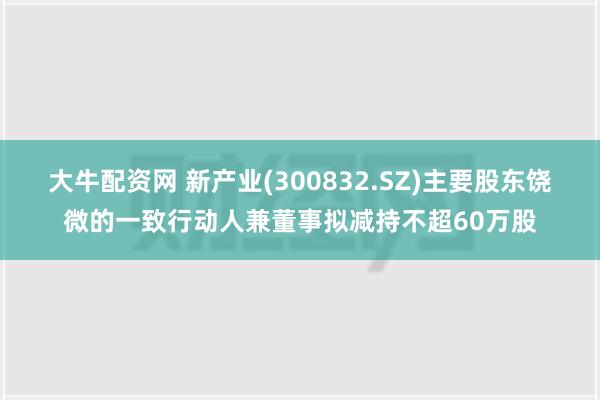 大牛配资网 新产业(300832.SZ)主要股东饶微的一致行动人兼董事拟减持不超60万股