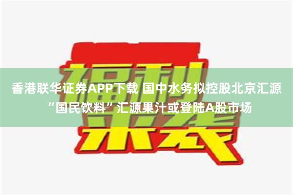   香港联华证券APP下载 国中水务拟控股北京汇源 “国民饮料”汇源果汁或登陆A股市场