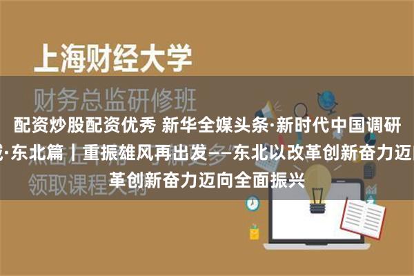 配资炒股配资优秀 新华全媒头条·新时代中国调研行之看区域·东北篇｜重振雄风再出发——东北以改革创新奋力迈向全面振兴