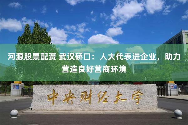 河源股票配资 武汉硚口：人大代表进企业，助力营造良好营商环境