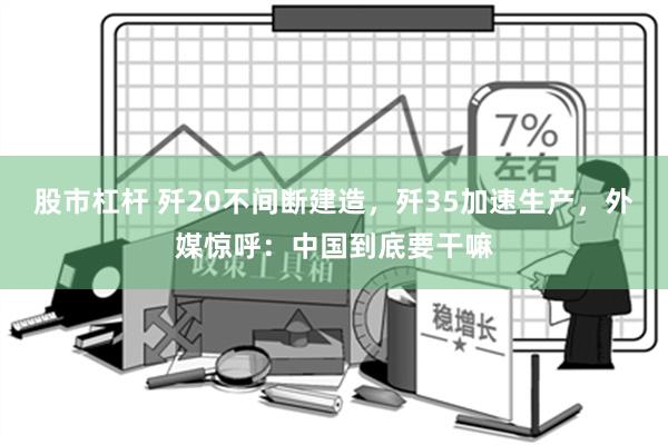 股市杠杆 歼20不间断建造，歼35加速生产，外媒惊呼：中国到底要干嘛