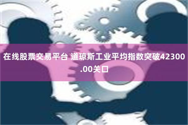 在线股票交易平台 道琼斯工业平均指数突破42300.00关口