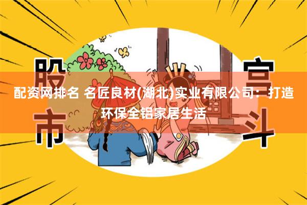 配资网排名 名匠良材(湖北)实业有限公司：打造环保全铝家居生活