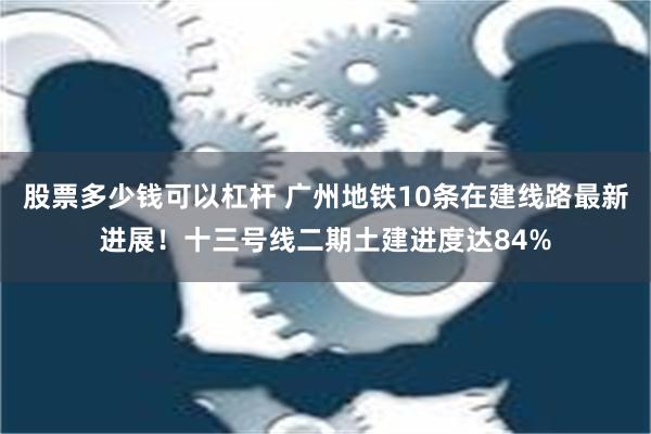   股票多少钱可以杠杆 广州地铁10条在建线路最新进展！十三号线二期土建进度达84%