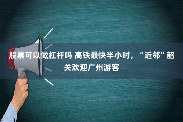 股票可以做杠杆吗 高铁最快半小时，“近邻”韶关欢迎广州游客