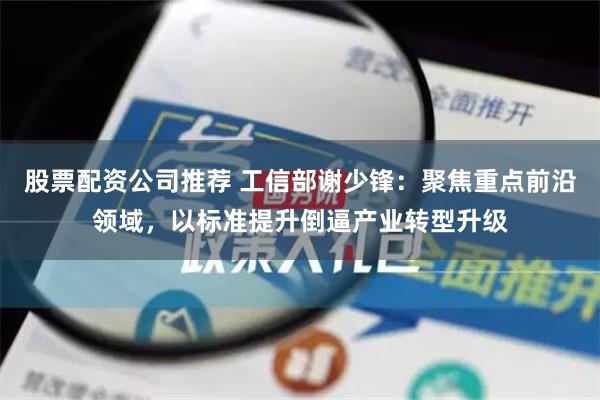 股票配资公司推荐 工信部谢少锋：聚焦重点前沿领域，以标准提升倒逼产业转型升级