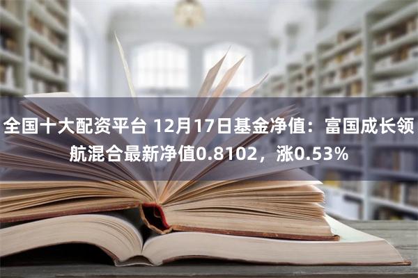 全国十大配资平台 12月17日基金净值：富国成长领航混合最新