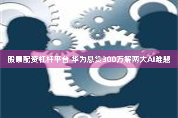 股票配资杠杆平台 华为悬赏300万解两大AI难题