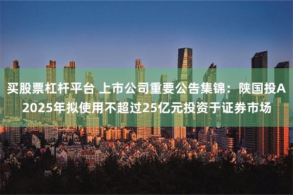 买股票杠杆平台 上市公司重要公告集锦：陕国投A2025年拟使用不超过25亿元投资于证券市场