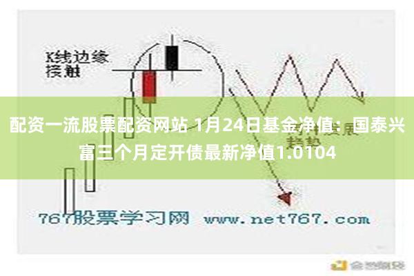   配资一流股票配资网站 1月24日基金净值：国泰兴富三个月定开债最新净值1.0104