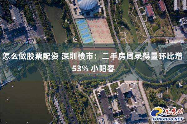 怎么做股票配资 深圳楼市：二手房周录得量环比增 53% 小阳