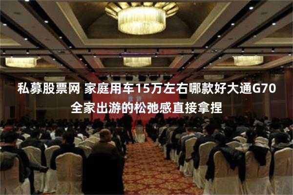 私募股票网 家庭用车15万左右哪款好大通G70全家出游的松弛